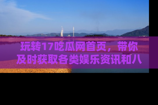玩转17吃瓜网首页,带你及时获取各类娱乐资讯和八卦故事!