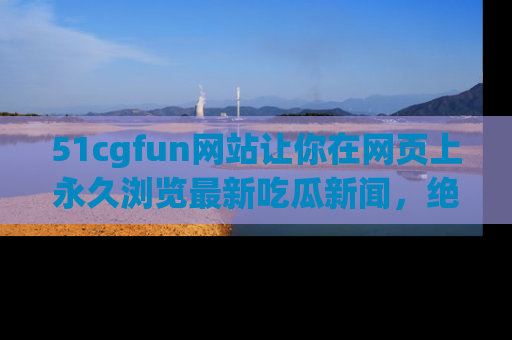 51cgfun网站让你在网页上永久浏览最新吃瓜新闻，绝不错过任何热点！