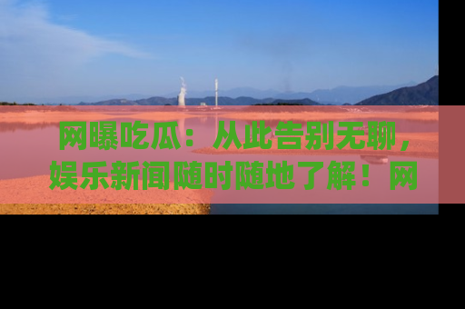 网曝吃瓜:从此告别无聊,娱乐新闻随时随地了解!网址:www.wangbaoegua.com