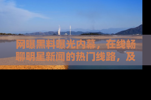 网曝黑料曝光内幕,在线畅聊明星新闻的热门线路,及时掌握最新消息!