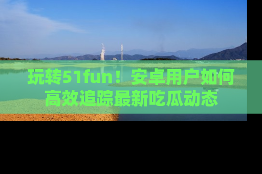 玩转51fun!安卓用户如何高效追踪最新吃瓜动态