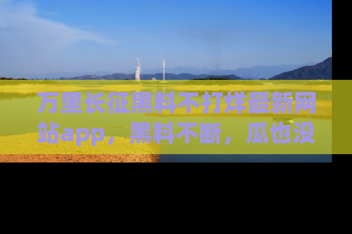 万里长征黑料不打烊最新网站app,黑料不断,瓜也没断,真香!