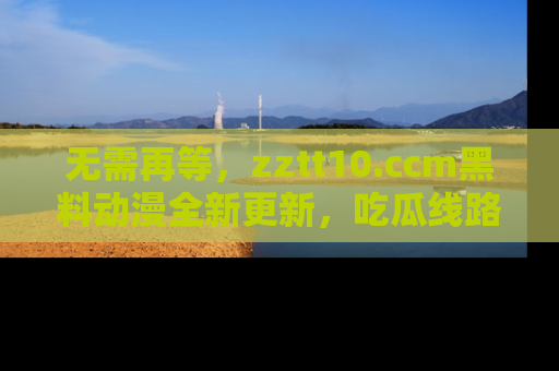 无需再等,zztt10.ccm黑料动漫全新更新,吃瓜线路佛系推荐!
