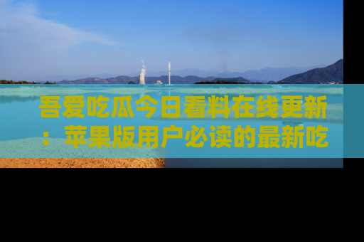 吾爱吃瓜今日看料在线更新:苹果版用户必读的最新吃瓜技巧
