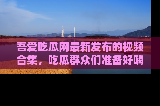 吾爱吃瓜网最新发布的视频合集,吃瓜群众们准备好嗨起来了吗?