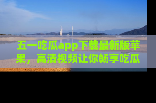 五一吃瓜app下载最新版苹果,高清视频让你畅享吃瓜乐趣