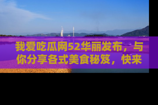 我爱吃瓜网52华丽发布,与你分享各式美食秘笈,快来加入我们的吃瓜大家庭!