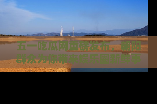 五一吃瓜网重磅发布,朝阳群众为你带来娱乐圈新鲜事!