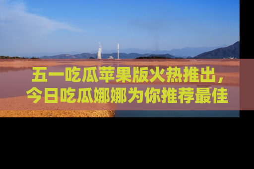 五一吃瓜苹果版火热推出,今日吃瓜娜娜为你推荐最佳美食!