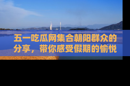 五一吃瓜网集合朝阳群众的分享,带你感受假期的愉悦!