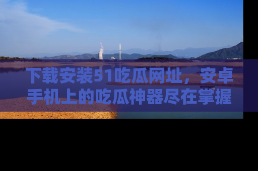 下载安装51吃瓜网址,安卓手机上的吃瓜神器尽在掌握