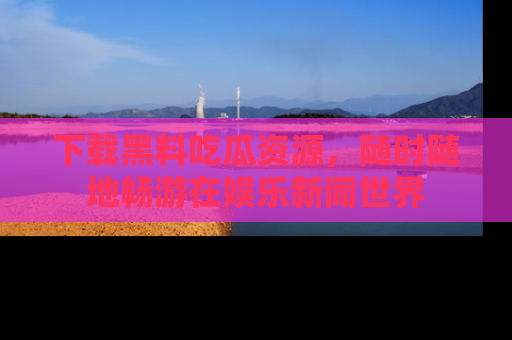 下载黑料吃瓜资源，随时随地畅游在娱乐新闻世界