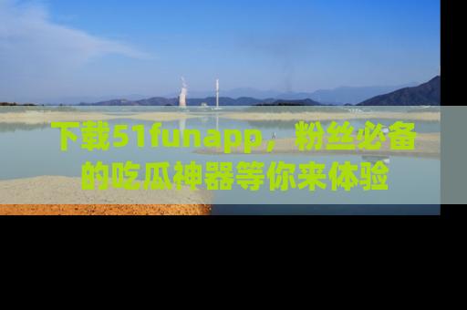 下载51funapp,粉丝必备的吃瓜神器等你来体验