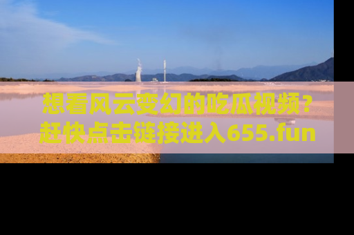 想看风云变幻的吃瓜视频？赶快点击链接进入655.fun吧！