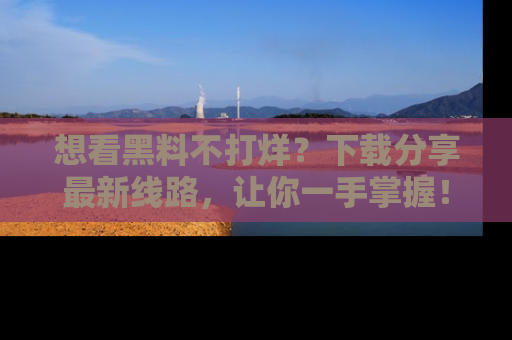 想看黑料不打烊？下载分享最新线路，让你一手掌握！