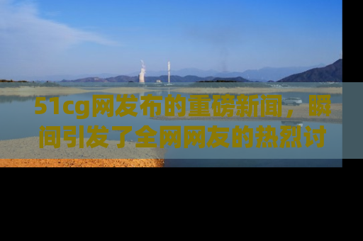 51cg网发布的重磅新闻，瞬间引发了全网网友的热烈讨论！