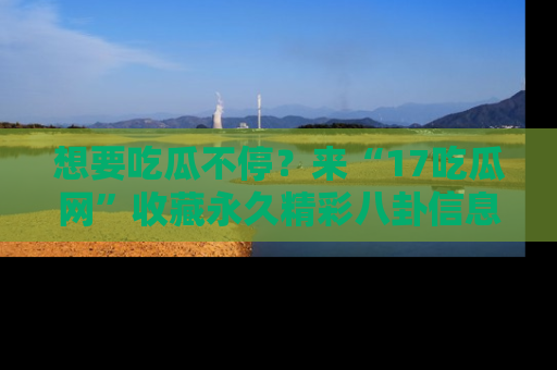 想要吃瓜不停？来“17吃瓜网”收藏永久精彩八卦信息！