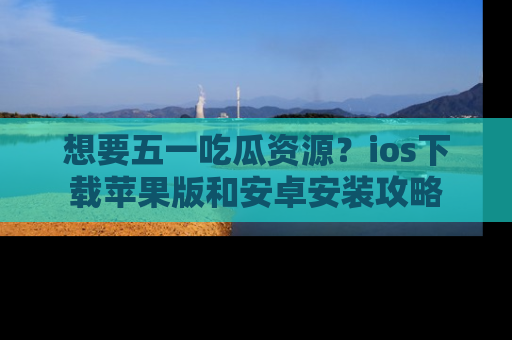 想要五一吃瓜资源？ios下载苹果版和安卓安装攻略