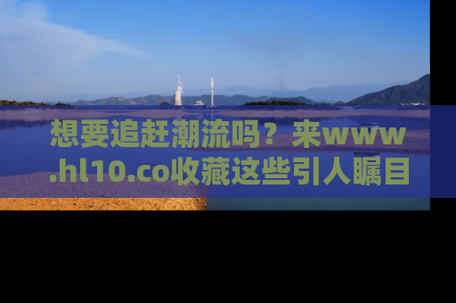 想要追赶潮流吗？来www.hl10.co收藏这些引人瞩目的新闻瞬间吧！