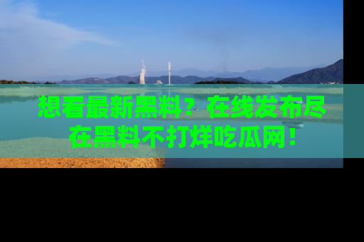 想看最新黑料？在线发布尽在黑料不打烊吃瓜网！