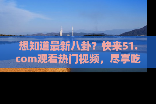 想知道最新八卦？快来51.com观看热门视频，尽享吃瓜乐趣！