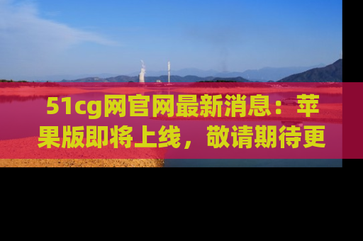 51cg网官网最新消息：苹果版即将上线，敬请期待更多吃瓜内容！