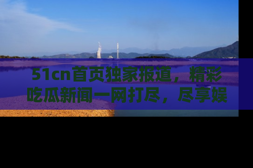 51cn首页独家报道，精彩吃瓜新闻一网打尽，尽享娱乐盛宴