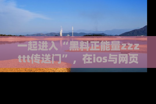 一起进入“黑料正能量zzzttt传送门”，在ios与网页中享受热辣资讯的快乐吧！