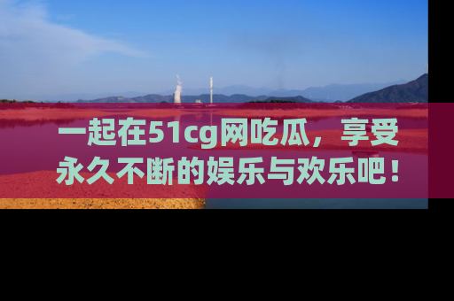 一起在51cg网吃瓜，享受永久不断的娱乐与欢乐吧！