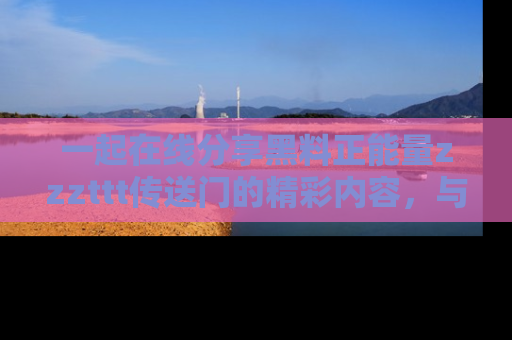 一起在线分享黑料正能量zzzttt传送门的精彩内容，与朋友互动！