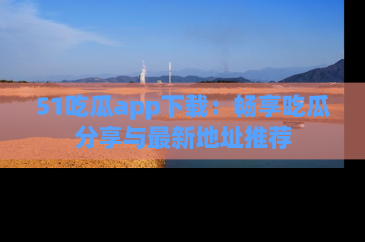 51吃瓜app下载：畅享吃瓜分享与最新地址推荐
