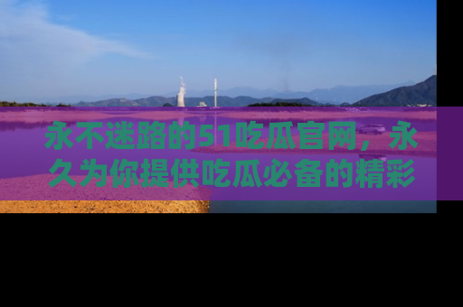 永不迷路的51吃瓜官网，永久为你提供吃瓜必备的精彩资讯
