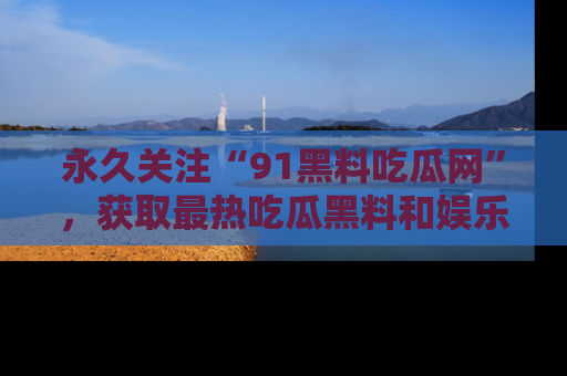 永久关注“91黑料吃瓜网”，获取最热吃瓜黑料和娱乐资讯