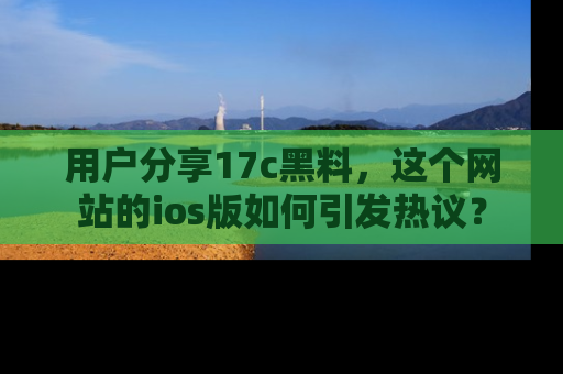 用户分享17c黑料，这个网站的ios版如何引发热议？