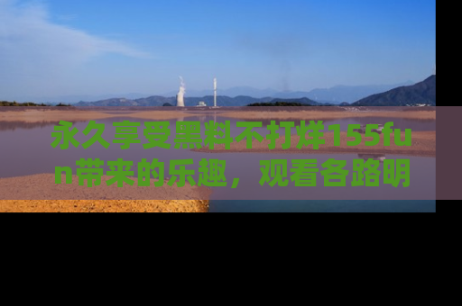 永久享受黑料不打烊155fun带来的乐趣，观看各路明星的内幕故事！