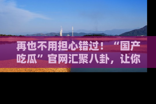 再也不用担心错过！“国产吃瓜”官网汇聚八卦，让你随时随地吃瓜。
