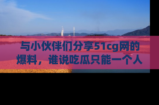 与小伙伴们分享51cg网的爆料，谁说吃瓜只能一个人？