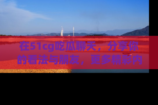 在51cg吃瓜聊天，分享你的看法与朋友，更多精彩内容请浏览网址www.51cg.com！
