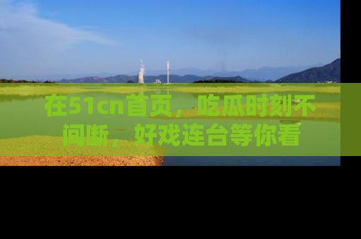 在51cn首页，吃瓜时刻不间断，好戏连台等你看