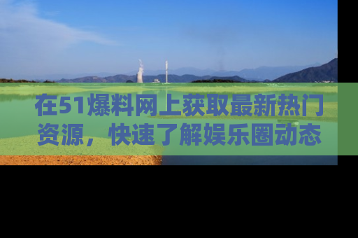 在51爆料网上获取最新热门资源，快速了解娱乐圈动态