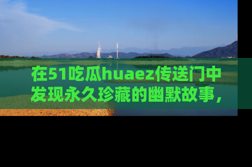 在51吃瓜huaez传送门中发现永久珍藏的幽默故事，瓜友们一起分享欢乐瞬间！