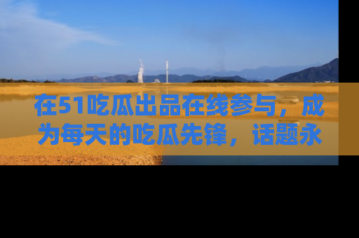 在51吃瓜出品在线参与，成为每天的吃瓜先锋，话题永不落幕！
