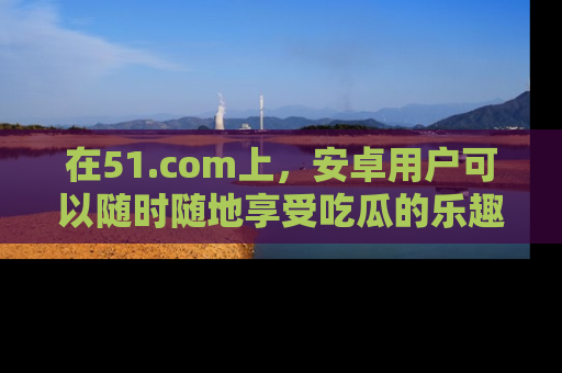在51.com上，安卓用户可以随时随地享受吃瓜的乐趣！