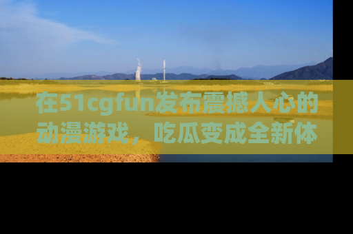 在51cgfun发布震撼人心的动漫游戏，吃瓜变成全新体验