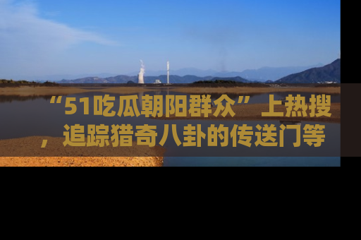 “51吃瓜朝阳群众”上热搜，追踪猎奇八卦的传送门等你点击！