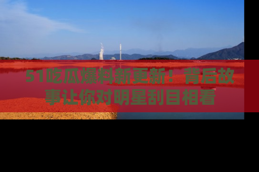 51吃瓜爆料新更新！背后故事让你对明星刮目相看