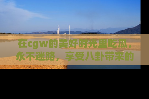 在cgw的美好时光里吃瓜,永不迷路,享受八卦带来的无限欢乐!