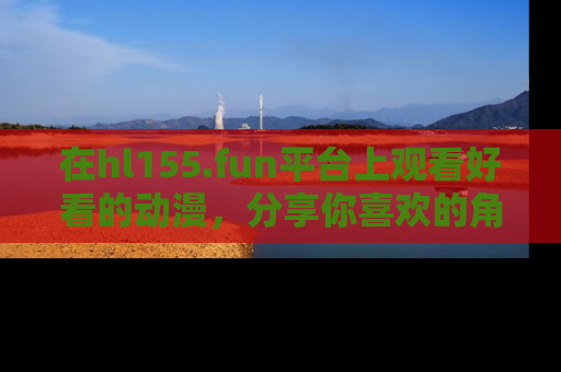 在hl155.fun平台上观看好看的动漫,分享你喜欢的角色和故事!