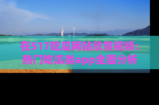 在517吃瓜网站欣赏视频:热门吃瓜类app全面分析