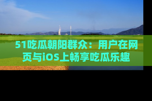 51吃瓜朝阳群众：用户在网页与iOS上畅享吃瓜乐趣